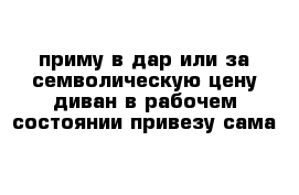 приму в дар или за семволическую цену диван в рабочем состоянии привезу сама